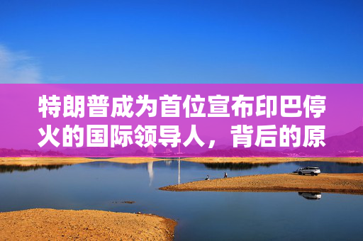 特朗普成为首位宣布印巴停火的国际领导人，背后的原因与影响