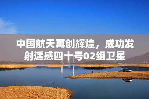 中国航天再创辉煌，成功发射遥感四十号02组卫星