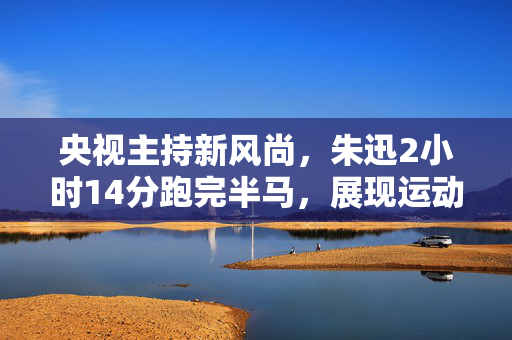 央视主持新风尚，朱迅2小时14分跑完半马，展现运动风采
