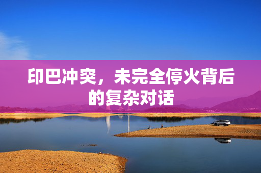 印巴冲突，未完全停火背后的复杂对话
