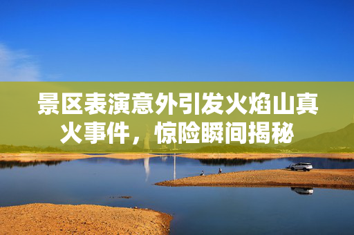 景区表演意外引发火焰山真火事件，惊险瞬间揭秘