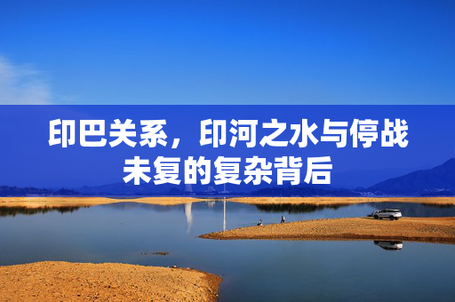 印巴关系，印河之水与停战未复的复杂背后