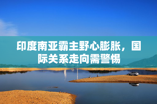 印度南亚霸主野心膨胀，国际关系走向需警惕