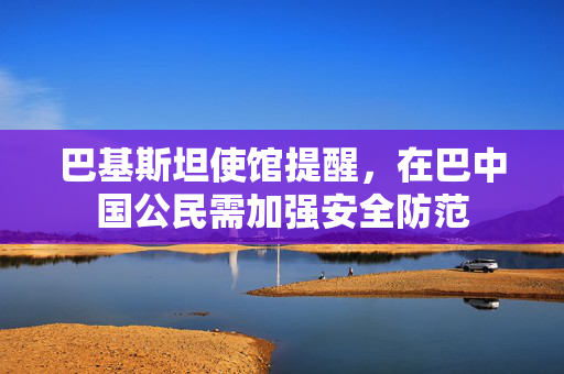 巴基斯坦使馆提醒，在巴中国公民需加强安全防范