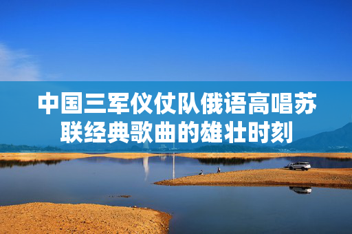 中国三军仪仗队俄语高唱苏联经典歌曲的雄壮时刻