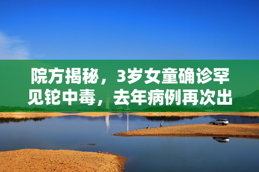 院方揭秘，3岁女童确诊罕见铊中毒，去年病例再次出现