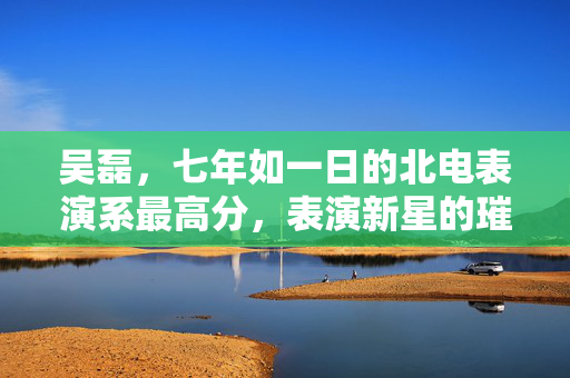 吴磊，七年如一日的北电表演系最高分，表演新星的璀璨崛起