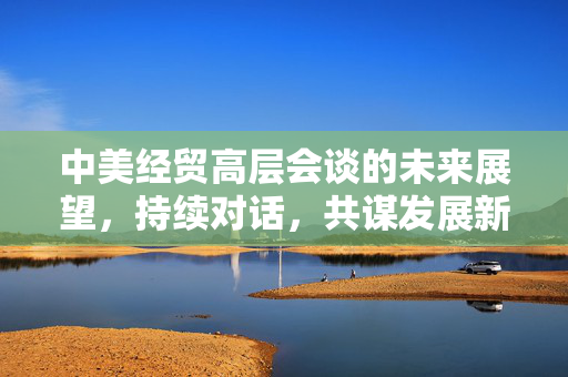 中美经贸高层会谈的未来展望，持续对话，共谋发展新篇章