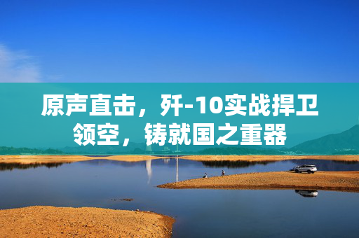 原声直击，歼-10实战捍卫领空，铸就国之重器