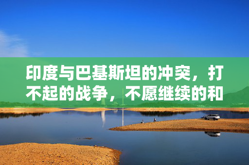 印度与巴基斯坦的冲突，打不起的战争，不愿继续的和平困境