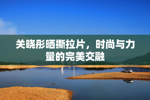 关晓彤晒撕拉片，时尚与力量的完美交融