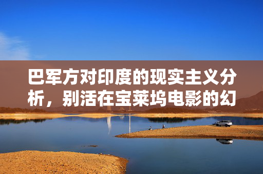 巴军方对印度的现实主义分析，别活在宝莱坞电影的幻想中