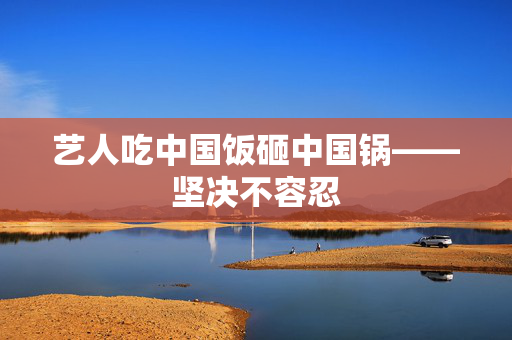 艺人吃中国饭砸中国锅——坚决不容忍