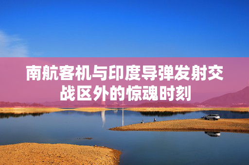 南航客机与印度导弹发射交战区外的惊魂时刻