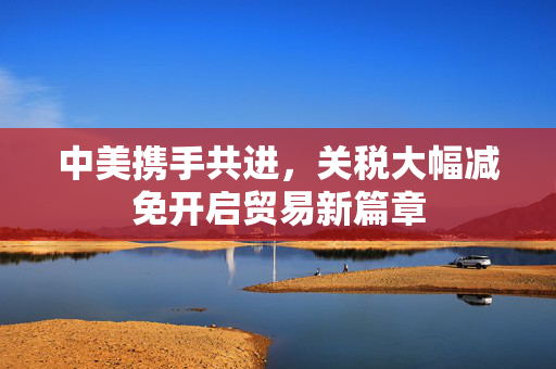 中美携手共进，关税大幅减免开启贸易新篇章