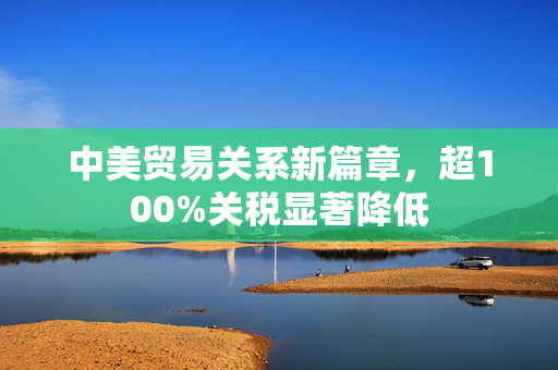 中美贸易关系新篇章，超100%关税显著降低