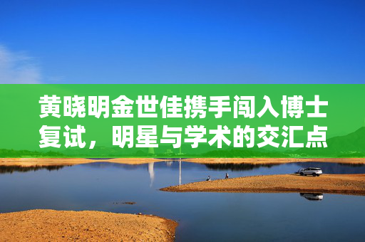 黄晓明金世佳携手闯入博士复试，明星与学术的交汇点
