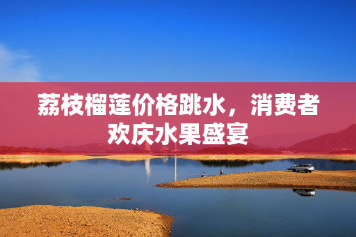 荔枝榴莲价格跳水，消费者欢庆水果盛宴