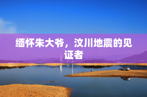 缅怀朱大爷，汶川地震的见证者