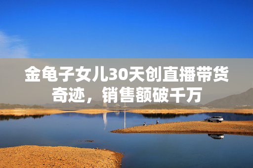 金龟子女儿30天创直播带货奇迹，销售额破千万