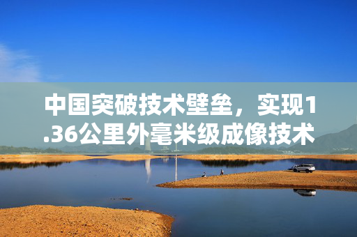 中国突破技术壁垒，实现1.36公里外毫米级成像技术