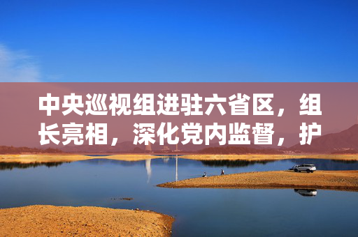 中央巡视组进驻六省区，组长亮相，深化党内监督，护航政治生态健康