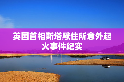 英国首相斯塔默住所意外起火事件纪实
