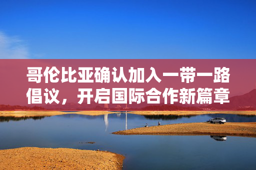 哥伦比亚确认加入一带一路倡议，开启国际合作新篇章