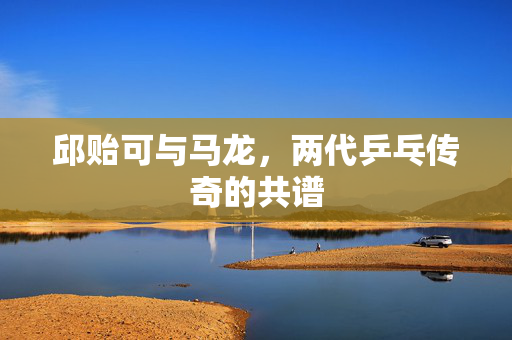 邱贻可与马龙，两代乒乓传奇的共谱