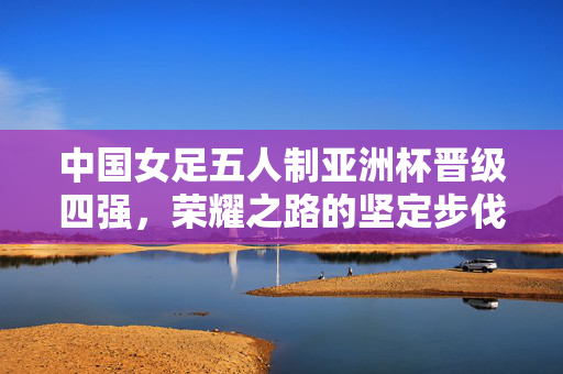 中国女足五人制亚洲杯晋级四强，荣耀之路的坚定步伐