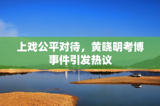 上戏公平对待，黄晓明考博事件引发热议