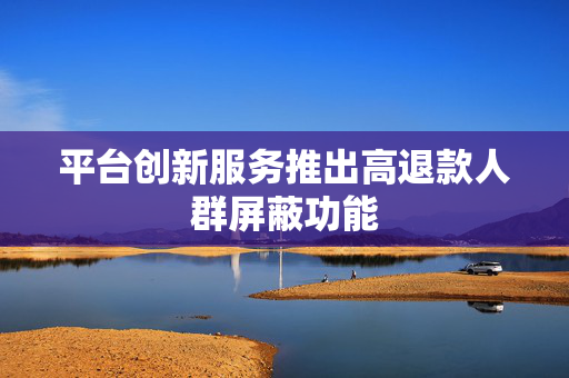 平台创新服务推出高退款人群屏蔽功能