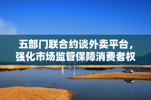五部门联合约谈外卖平台，强化市场监管保障消费者权益
