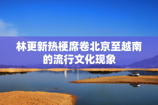 林更新热梗席卷北京至越南的流行文化现象