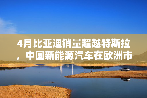 4月比亚迪销量超越特斯拉，中国新能源汽车在欧洲市场崭露头角