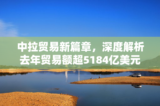 中拉贸易新篇章，深度解析去年贸易额超5184亿美元的背后