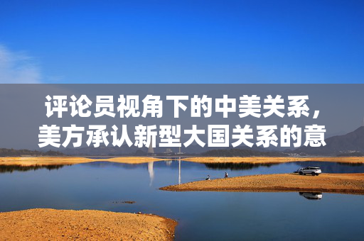 评论员视角下的中美关系，美方承认新型大国关系的意义与展望