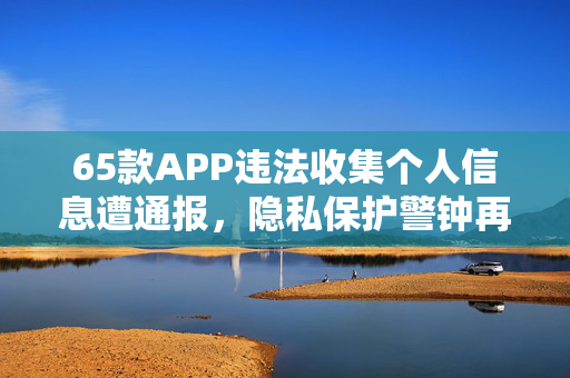 65款APP违法收集个人信息遭通报，隐私保护警钟再次敲响