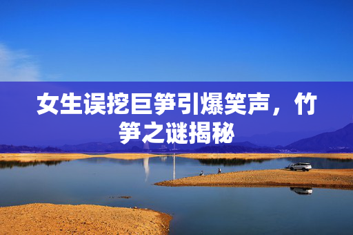 女生误挖巨笋引爆笑声，竹笋之谜揭秘