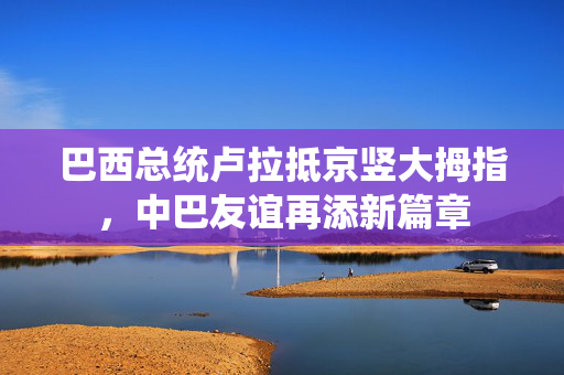 巴西总统卢拉抵京竖大拇指，中巴友谊再添新篇章