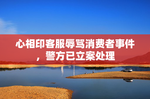 心相印客服辱骂消费者事件，警方已立案处理