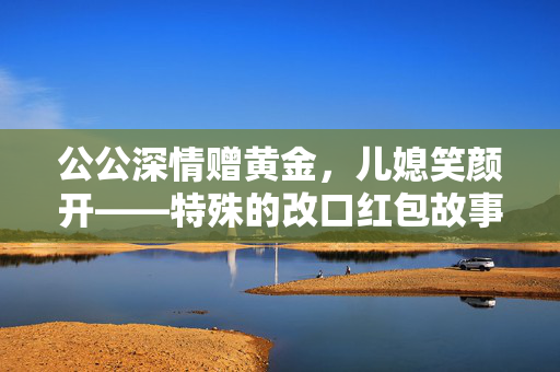 公公深情赠黄金，儿媳笑颜开——特殊的改口红包故事
