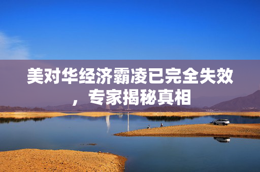 美对华经济霸凌已完全失效，专家揭秘真相