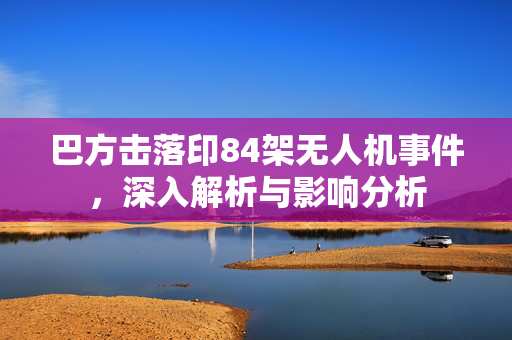 巴方击落印84架无人机事件，深入解析与影响分析