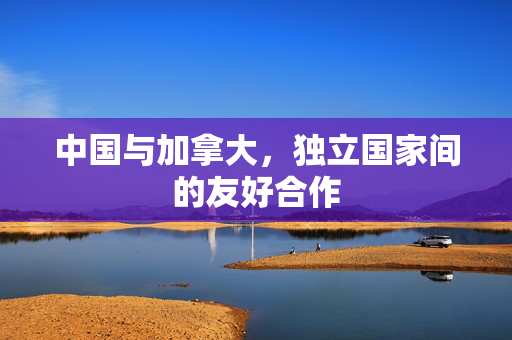 中国与加拿大，独立国家间的友好合作