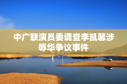 中广联演员委调查李凯馨涉辱华争议事件