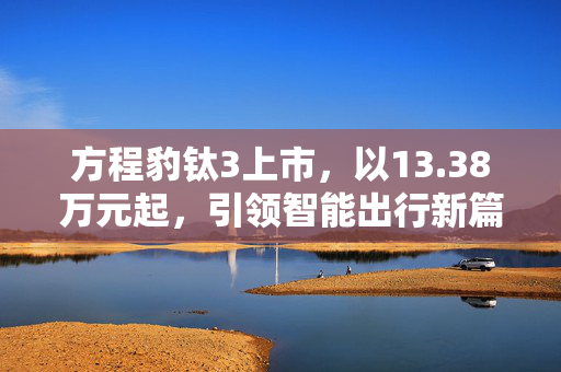 方程豹钛3上市，以13.38万元起，引领智能出行新篇章