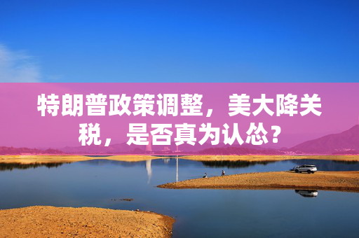 特朗普政策调整，美大降关税，是否真为认怂？