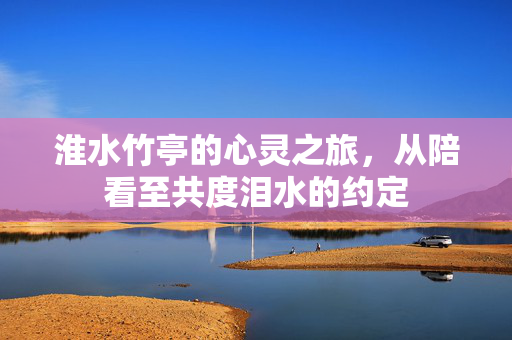 淮水竹亭的心灵之旅，从陪看至共度泪水的约定