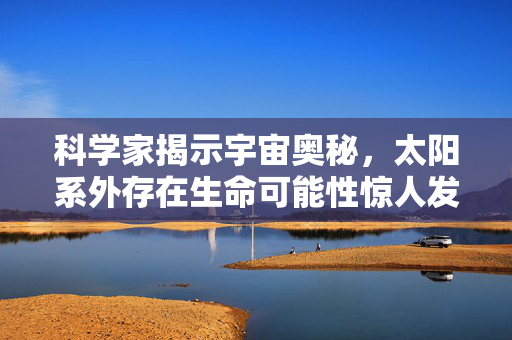 科学家揭示宇宙奥秘，太阳系外存在生命可能性惊人发现